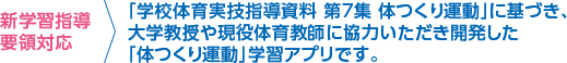 新学習指導要領対応 ＞ 「学校体育実技指導資料 第7集 体つくり運動」に基づき、大学教授や現役体育教師に協力いただき開発した「体つくり運動」学習アプリです。